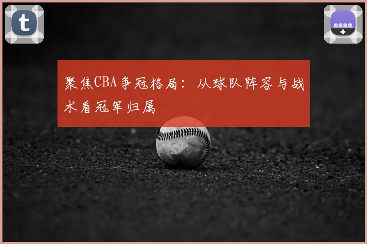 聚焦CBA争冠格局：从球队阵容与战术看冠军归属
