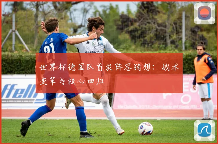 世界杯德国队首发阵容猜想：战术变革与核心回归