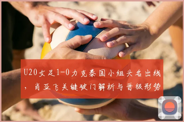 U20女足1-0力克泰国小组头名出线，肖亚飞关键破门解析与晋级形势展望