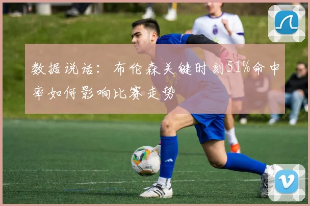 数据说话:布伦森关键时刻51%命中率如何影响比赛走势