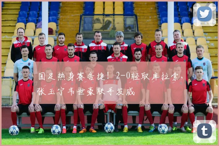 国足热身赛告捷！2-0轻取库拉索，张玉宁韦世豪联手发威