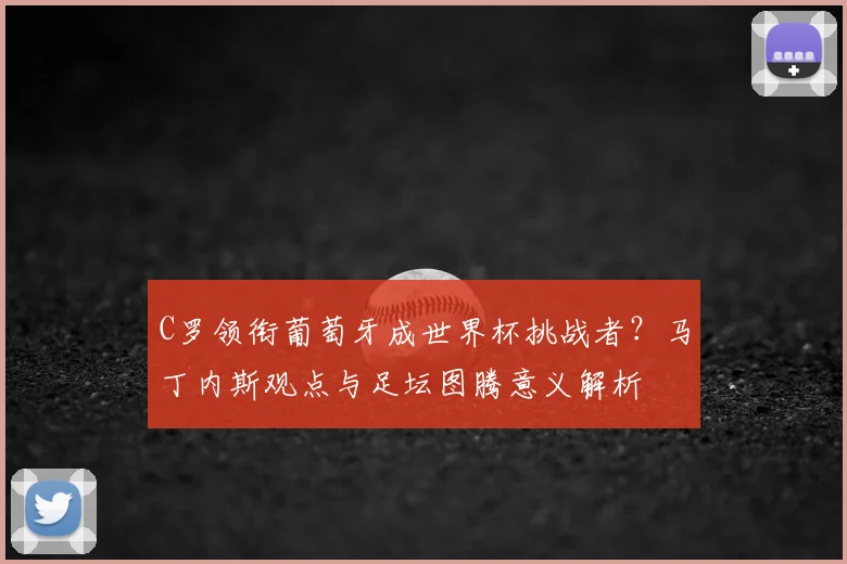 C罗领衔葡萄牙成世界杯挑战者？马丁内斯观点与足坛图腾意义解析
