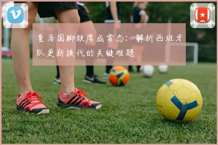 皇马国脚缺席成常态:解析西班牙队更新换代的关键难题