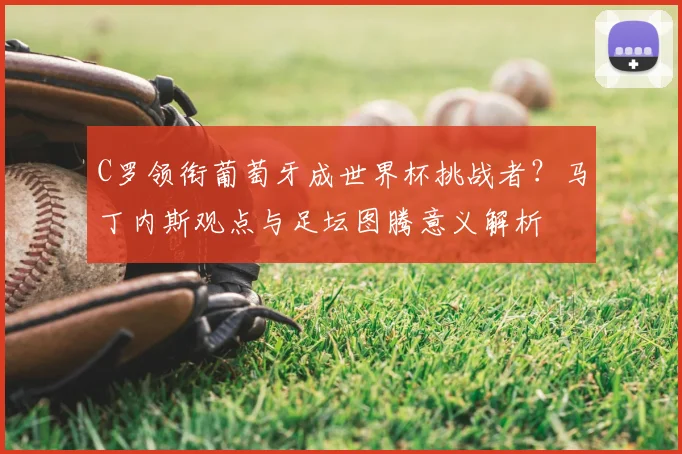C罗领衔葡萄牙成世界杯挑战者？马丁内斯观点与足坛图腾意义解析