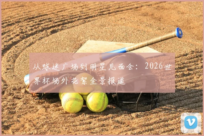从球迷广场到明星见面会：2026世界杯场外花絮全景报道