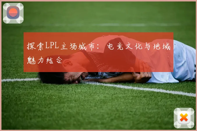 探索LPL主场城市：电竞文化与地域魅力结合