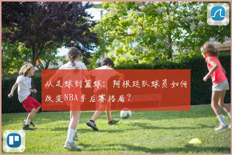 从足球到篮球：阿根廷队球员如何改变NBA季后赛格局？