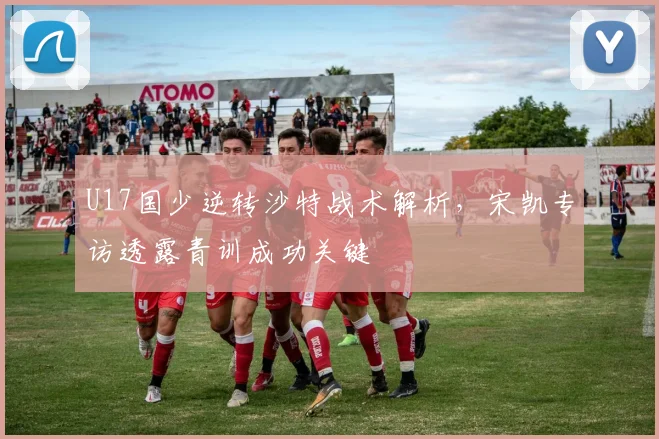 U17国少逆转沙特战术解析，宋凯专访透露青训成功关键