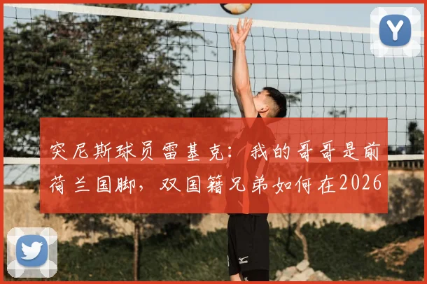 突尼斯球员雷基克：我的哥哥是前荷兰国脚，双国籍兄弟如何在2026年各为其主？他的选择背后的家庭故事