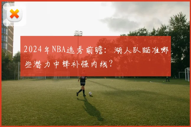 2024年NBA选秀前瞻：湖人队瞄准哪些潜力中锋补强内线？