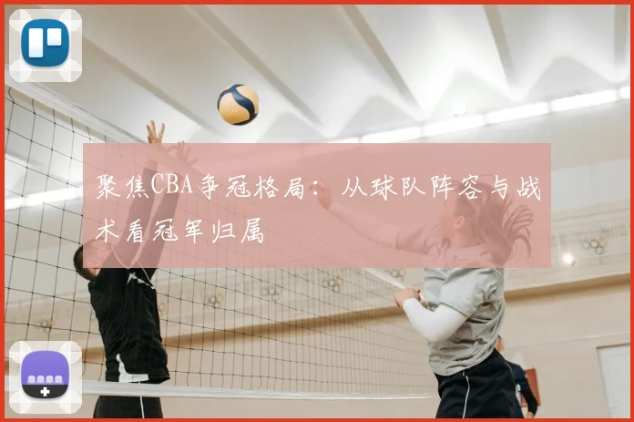 聚焦CBA争冠格局：从球队阵容与战术看冠军归属
