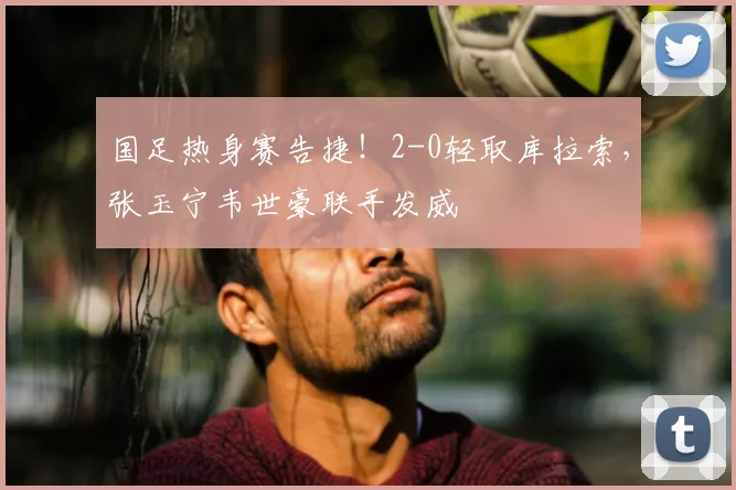 国足热身赛告捷！2-0轻取库拉索，张玉宁韦世豪联手发威